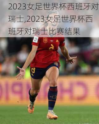 2023女足世界杯西班牙对瑞士,2023女足世界杯西班牙对瑞士比赛结果