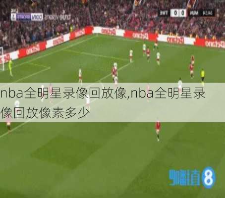 nba全明星录像回放像,nba全明星录像回放像素多少